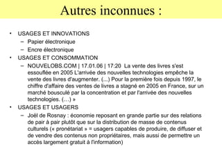 Autres inconnues : USAGES ET INNOVATIONS Papier électronique Encre électronique USAGES ET CONSOMMATION NOUVELOBS.COM | 17.01.06 | 17:20  La vente des livres s'est essouflée en 2005 L'arrivée des nouvelles technologies empêche la vente des livres d'augmenter. (...) Pour la première fois depuis 1997, le chiffre d'affaire des ventes de livres a stagné en 2005 en France, sur un marché bousculé par la concentration et par l'arrivée des nouvelles technologies. (…) » USAGES ET USAGERS Joël de Rosnay : économie reposant en grande partie sur des relations de pair à pair plutôt que sur la distribution de masse de contenus culturels (« pronétariat » = usagers capables de produire, de diffuser et de vendre des contenus non propriétaires, mais aussi de permettre un accès largement gratuit à l'information) 
