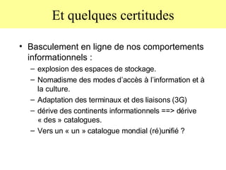 Et quelques certitudes Basculement en ligne de nos comportements informationnels :  explosion des espaces de stockage.  Nomadisme des modes d’accès à l’information et à la culture.  Adaptation des terminaux et des liaisons (3G) dérive des continents informationnels ==> dérive « des » catalogues.  Vers un « un » catalogue mondial (ré)unifié ? 