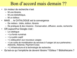 Bon d’accord mais demain ?? Un moteur de recherche n’est  NI une librairie,  NI une bibliothèque,  NI un éditeur. MAIS … le CATALOGUE est la convergence  De métiers : biblio, édition, librairie  De pratiques & des missions : Conservation, diffusion, accès, recherche OR aujourd’hui Google c’est :  Le catalogue + Le fonds numérisé + Le public captif  + L’adéquation aux nouveaux usages + Les outils de monétisation de services à l’usager (et aux partenaires : Adwords, Adsense, Payment Corp) + L’infrastructure et la technologie de recherche Qu’est-ce qui l’empêche de devenir libraire ? Editeur ? Bibliothécaire ? 