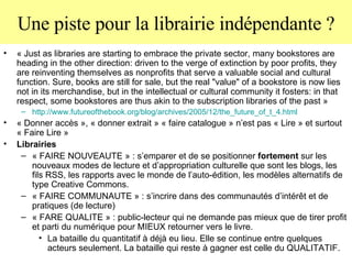 Une piste pour la librairie indépendante ? « Just as libraries are starting to embrace the private sector, many bookstores are heading in the other direction: driven to the verge of extinction by poor profits, they are reinventing themselves as nonprofits that serve a valuable social and cultural function. Sure, books are still for sale, but the real "value" of a bookstore is now lies not in its merchandise, but in the intellectual or cultural community it fosters: in that respect, some bookstores are thus akin to the subscription libraries of the past » http://www. futureofthebook . org / blog /archives/2005/12/ the _future_of_t_4.html « Donner accès », « donner extrait » « faire catalogue » n’est pas « Lire » et surtout « Faire Lire » Librairies  « FAIRE NOUVEAUTE » : s’emparer et de se positionner  fortement  sur les nouveaux modes de lecture et d’appropriation culturelle que sont les blogs, les fils RSS, les rapports avec le monde de l’auto-édition, les modèles alternatifs de type Creative Commons.  « FAIRE COMMUNAUTE » : s’incrire dans des communautés d’intérêt et de pratiques (de lecture)  « FARE QUALITE » : public-lecteur qui ne demande pas mieux que de tirer profit et parti du numérique pour MIEUX retourner vers le livre. La bataille du quantitatif à déjà eu lieu. Elle se continue entre quelques acteurs seulement. La bataille qui reste à gagner est celle du QUALITATIF.  