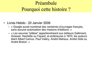 Préambule Pourquoi cette histoire ? Livres Hebdo : 20 Janvier 2006 « Google aurait numérisé des centaines d’ouvrages français, sans aucune autorisation des maisons d’éditions. » « Les oeuvres "pillées" appartiendraient aux éditeurs Gallimard, Grasset, Hachette ou Fayard, et antérieures à 1970, les auteurs étant Albert Camus, Paul Valéry, André Malraux, André Gide ou André Breton. » 