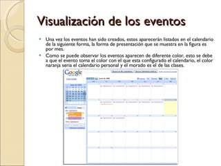 Visualización de los eventos Una vez los eventos han sido creados, estos aparecerán listados en el calendario de la siguiente forma, la forma de presentación que se muestra en la figura es por mes. Como se puede observar los eventos aparecen de diferente color, esto se debe a que el evento toma el color con el que esta configurado el calendario, el color naranja seria el calendario personal y el morado es el de las clases. 