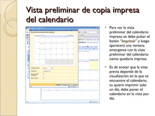 Vista preliminar de copia impresa del calendario Para ver la vista preliminar del calendario impreso se debe pulsar el botón “ Imprimir ” y luego aparecerá una ventana emergente con la vista preliminar del calendario como quedaría impresa.  Es de anotar que la vista previa depende de la visualización en la que se encuentre el calendario, su quiere imprimir solo un día, debe poner el calendario en la vista por día. 