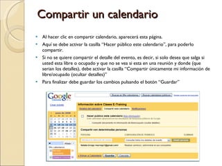 Compartir un calendario Al hacer clic en compartir calendario, aparecerá esta página. Aquí se debe activar la casilla “Hacer público este calendario”, para poderlo compartir. Si no se quiere compartir el detalle del evento, es decir, si solo desea que salga si usted esta libre o ocupado y que no se vea si esta en una reunión y donde (que serian los detalles), debe activar la casilla “Compartir únicamente mi información de libre/ocupado (ocultar detalles)” Para finalizar debe guardar los cambios pulsando el botón “Guardar” 