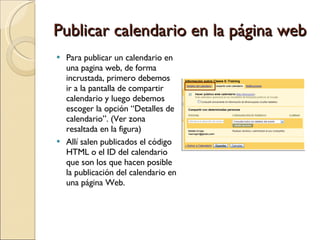 Publicar calendario en la página web Para publicar un calendario en una pagina web, de forma incrustada, primero debemos ir a la pantalla de compartir calendario y luego debemos escoger la opción “Detalles de calendario”. (Ver zona resaltada en la figura)  Allí salen publicados el código HTML o el ID del calendario que son los que hacen posible la publicación del calendario en una página Web. 