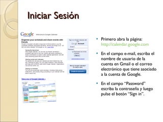 Iniciar Sesión Primero abra la página:  http://calendar.google.com En el campo e-mail, escriba el nombre de usuario de la cuenta en Gmail o el correo electrónico que tiene asociado a la cuenta de Google. En el campo “Password” escriba la contraseña y luego pulse el botón “Sign in”. 