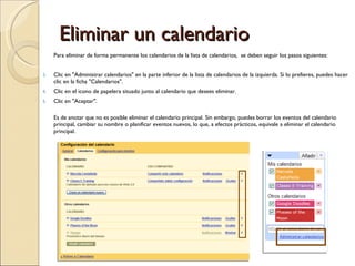 Eliminar un calendario Para eliminar de forma permanente los calendarios de la lista de calendarios,  se deben seguir los pasos siguientes: Clic en &quot;Administrar calendarios&quot; en la parte inferior de la lista de calendarios de la izquierda. Si lo prefieres, puedes hacer clic en la ficha &quot;Calendarios&quot;. Clic en el icono de papelera situado junto al calendario que desees eliminar. Clic en &quot;Aceptar&quot;. Es de anotar que no es posible eliminar el calendario principal. Sin embargo, puedes borrar los eventos del calendario principal, cambiar su nombre o planificar eventos nuevos, lo que, a efectos prácticos, equivale a eliminar el calendario principal.  