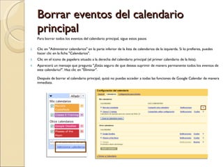Borrar eventos del calendario principal Para borrar todos los eventos del calendario principal, sigue estos pasos: Clic en &quot;Administrar calendarios&quot; en la parte inferior de la lista de calendarios de la izquierda. Si lo prefieres, puedes hacer clic en la ficha &quot;Calendarios&quot;. Clic en el icono de papelera situado a la derecha del calendario principal (el primer calendario de la lista). Aparecerá un mensaje que pregunta &quot;¿Estás seguro de que deseas suprimir de manera permanente todos los eventos de este calendario?&quot;. Haz clic en &quot;Eliminar&quot;. Después de borrar el calendario principal, quizá no puedas acceder a todas las funciones de Google Calendar de manera inmediata. 