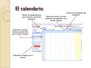 El calendario Calendario mensual, donde se puede el día que se desea visualizar  Flechas de desplazamiento para moverse a través del calendario. Formas de visualización del calendario Botón para entrar a la vista preliminar del calendario en la versión impresa. Calendarios creados por el usuario 