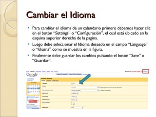 Cambiar el Idioma Para cambiar el idioma de un calendario primero debemos hacer clic en el botón “Settings” o “Configuración”, el cual está ubicado en la esquina superior derecha de la pagina. Luego debe seleccionar el Idioma deseado en el campo “Language” o “Idioma” como se muestra en la figura. Finalmente debe guardar los cambios pulsando el botón “Save” o “Guardar”. 