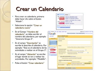 Crear un Calendario Para crear un calendario, primero debe hacer clic sobre el botón “Añadir”.  Seleccione la opción “ Crear un calendario nuevo ” En el Campo “ Nombre del calendario ”, se debe escribir el nombre del calendario, por ejemplo “Itinerario Grupo 3”. En el campo “ Descripción ” se escribe la describe el calendario. Por ejemplo: “Este es el calendario de las actividades a realizar en el Grupo 3”. En el campo “ Ubicación ” se escribe el lugar donde se van a realizar las actividades. Por ejemplo: “Medellín”. Pulse el botón “ Crear calendario ” 