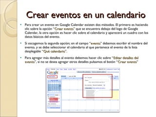 Crear eventos en un calendario Para crear un evento en Google Calendar existen dos métodos. El primero es haciendo clic sobre la opción “ Crear evento ” que se encuentra debajo del logo de Google Calendar, la otra opción es hacer clic sobre el calendario y aparecerá un cuadro con los datos básicos del evento. Si escogemos la segunda opción; en el campo “ evento ” debemos escribir el nombre del evento, y se debe seleccionar el calendario al que pertenece el evento de la lista desplegable “ Qué calendario ”. Para agregar más detalles al evento debemos hacer clic sobre “ Editar detalles del evento ”, si no se desea agregar otros detalles pulsamos el botón “ Crear evento ” 