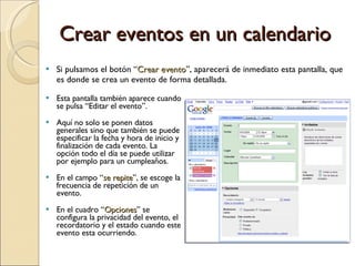 Crear eventos en un calendario Esta pantalla también aparece cuando se pulsa “Editar el evento”. Aquí no solo se ponen datos generales sino que también se puede especificar la fecha y hora de inicio y finalización de cada evento. La opción todo el día se puede utilizar por ejemplo para un cumpleaños. En el campo “ se repite ”, se escoge la frecuencia de repetición de un evento. En el cuadro “ Opciones ” se configura la privacidad del evento, el recordatorio y el estado cuando este evento esta ocurriendo. Si pulsamos el botón “ Crear evento ”, aparecerá de inmediato esta pantalla, que es donde se crea un evento de forma detallada. 