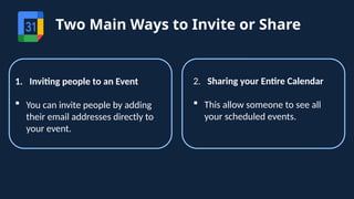 Two Main Ways to Invite or Share
1. Inviting people to an Event
 You can invite people by adding
their email addresses directly to
your event.
2. Sharing your Entire Calendar
 This allow someone to see all
your scheduled events.
 