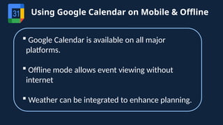 Using Google Calendar on Mobile & Offline
 Google Calendar is available on all major
platforms.
 Offline mode allows event viewing without
internet
 Weather can be integrated to enhance planning.
 