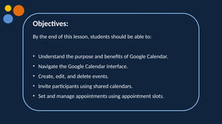 Objectives:
•
By the end of this lesson, students should be able to:
• Understand the purpose and benefits of Google Calendar.
• Navigate the Google Calendar interface.
• Create, edit, and delete events.
• Invite participants using shared calendars.
• Set and manage appointments using appointment slots.
 