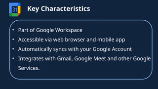 • Part of Google Workspace
• Accessible via web browser and mobile app
• Automatically syncs with your Google Account
• Integrates with Gmail, Google Meet and other Google
Services.
Key Characteristics
 