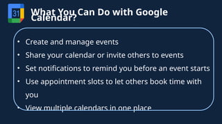 • Create and manage events
• Share your calendar or invite others to events
• Set notifications to remind you before an event starts
• Use appointment slots to let others book time with
you
• View multiple calendars in one place
What You Can Do with Google
Calendar?
 