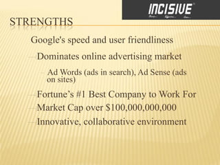 STRENGTHS
   Google's speed and user friendliness
    Dominates online advertising market
       Ad Words (ads in search), Ad Sense (ads
       on sites)
    Fortune’s #1 Best Company to Work For
    Market Cap over $100,000,000,000
    Innovative, collaborative environment
 