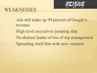 WEAKNESSES

   Ads still make up 99 percent of Google’s
   revenue
   High level executives jumping ship
   No distinct leader of trio of top management
   Spreading itself thin with new ventures
 
