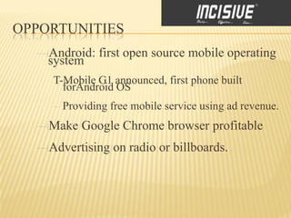 OPPORTUNITIES
    Android: first open source mobile operating
    system
     T-Mobile G1 announced, first phone built
       forAndroid OS
      Providing free mobile service using ad revenue.
    Make Google Chrome browser profitable
    Advertising on radio or billboards.
 