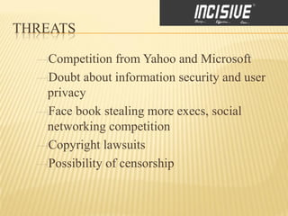 THREATS

   Competition from Yahoo and Microsoft
   Doubt about information security and user
   privacy
   Face book stealing more execs, social
   networking competition
   Copyright lawsuits
   Possibility of censorship
 