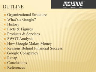 OUTLINE
 Organizational Structure
 What’s a Google?
 History
 Facts & Figures
 Products & Services
 SWOT Analysis
 How Google Makes Money
 Reasons Behind Financial Success
 Google Conspiracy
 Recap
 Conclusions
 References
 