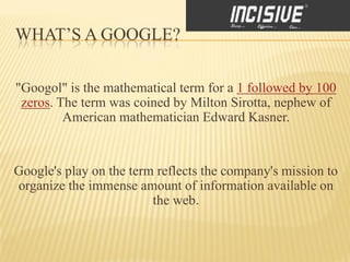 WHAT’S A GOOGLE?

"Googol" is the mathematical term for a 1 followed by 100
 zeros. The term was coined by Milton Sirotta, nephew of
         American mathematician Edward Kasner.


Google's play on the term reflects the company's mission to
organize the immense amount of information available on
                         the web.
 