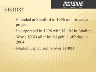 HISTORY

    Founded at Stanford in 1996 as a research
    project
    Incorporated in 1998 with $1.1M in funding
    Worth $23B after initial public offering in
    2004
    Market Cap currently over $100B
 