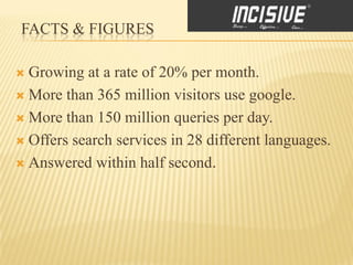 FACTS & FIGURES

 Growing at a rate of 20% per month.
 More than 365 million visitors use google.

 More than 150 million queries per day.

 Offers search services in 28 different languages.

 Answered within half second.
 