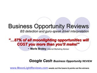 Business Opportunity Reviews BS detection and guru-speak drivel interpretation “… 87% of all moonlighting opportunities will COST you more than you’ll make!”   -  Merle Braley , Internet Marketing Advisor www.MoonLightReviews.com   weeds out the losers & points out the winners   Google Cash   Business Opportunity   REVIEW 