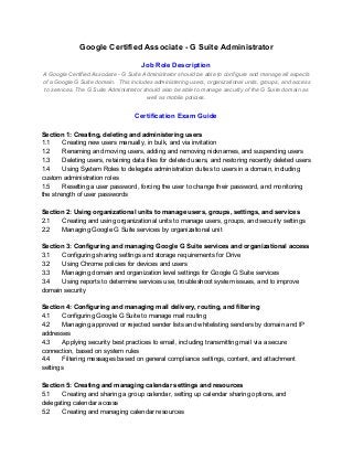 Google Certified Associate - G Suite Administrator
Job Role Description
A Google Certified Associate - G Suite Administrator should be able to configure and manage all aspects
of a Google G Suite domain. This includes administering users, organizational units, groups, and access
to services. The G Suite Administrator should also be able to manage security of the G Suite domain as
well as mobile policies.
Certification Exam Guide
Section 1: Creating, deleting and administering users
1.1 Creating new users manually, in bulk, and via invitation
1.2 Renaming and moving users, adding and removing nicknames, and suspending users
1.3 Deleting users, retaining data files for deleted users, and restoring recently deleted users
1.4 Using System Roles to delegate administration duties to users in a domain, including
custom administration roles
1.5 Resetting a user password, forcing the user to change their password, and monitoring
the strength of user passwords
Section 2: Using organizational units to manage users, groups, settings, and services
2.1 Creating and using organizational units to manage users, groups, and security settings
2.2 Managing Google G Suite services by organizational unit
Section 3: Configuring and managing Google G Suite services and organizational access
3.1 Configuring sharing settings and storage requirements for Drive
3.2 Using Chrome policies for devices and users
3.3 Managing domain and organization level settings for Google G Suite services
3.4 Using reports to determine services use, troubleshoot system issues, and to improve
domain security
Section 4: Configuring and managing mail delivery, routing, and filtering
4.1 Configuring Google G Suite to manage mail routing
4.2 Managing approved or rejected sender lists and whitelisting senders by domain and IP
addresses
4.3 Applying security best practices to email, including transmitting mail via a secure
connection, based on system rules
4.4 Filtering messages based on general compliance settings, content, and attachment
settings
Section 5: Creating and managing calendar settings and resources
5.1 Creating and sharing a group calendar, setting up calendar sharing options, and
delegating calendar access
5.2 Creating and managing calendar resources
 