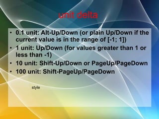 unit delta  0.1 unit: Alt-Up/Down (or plain Up/Down if the current value is in the range of [-1; 1]) 1 unit: Up/Down (for values greater than 1 or less than -1) 10 unit: Shift-Up/Down or PageUp/PageDown 100 unit: Shift-PageUp/PageDown style 