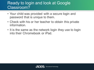 Ready to login and look at Google
Classroom?
• Your child was provided with a secure login and
password that is unique to them.
• Check with his or her teacher to obtain this private
information.
• It is the same as the network login they use to login
into their Chromebook or iPad.
 