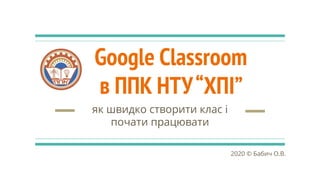 Google Classroom
в ППК НТУ“ХПІ”
як швидко створити клас і
почати працювати
2020 © Бабич О.В.
 