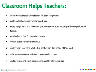 Classroom Helps Teachers:
● automatically creates Drive folders for each assignment
● create and collect assignments paperlessly
● create assignments and share a single document or automatically make a copy for each
student.
● see who has or hasn't completed the work
● provide direct, real-time feedback
● Students can easily see what’s due, so they can stay on top of their work
● make announcements and start classroom discussions
● create, review, and grade assignments quickly, all in one place
 