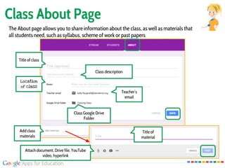 Class About Page
The About page allows you to share information about the class, as well as materials that
all students need, such as syllabus, scheme of work or past papers
Title of class
Class description
Location
of class
Teacher’s
email
Class Google Drive
Folder
Add class
materials
Title of
material
Attach document, Drive file, YouTube
video, hyperlink
 