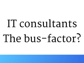 IT consultants 
The bus-factor?
 