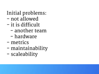 Initial problems:

- not allowed

- it is difficult

- another team

- hardware

- metrics

- maintainability

- scaleability
 