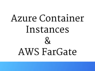 Azure Container
Instances

&

AWS FarGate
 