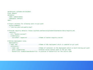 apiVersion: gitkube.sh/v1alpha1
kind: Remote
metadata:
name: sampleremote
namespace: default
spec:
# Insert ssh-keys for allowing users to git push
authorizedKeys:
- "ssh-rsa your-ssh-public-key"
# Provide registry details: https://github.com/hasura/gitkube/blob/master/docs/registry.md
registry:
url: "docker.io/user"
credentials:
secretRef: regsecret # Name of docker-registry secret
# Define deployment rules
deployments:
- name: www # Name of K8s deployment which is updated on git push
containers:
- name: www # Name of container in the deployment which is built during git push
path: example/www # Docker build context path in the git repo
dockerfile: example/www/Dockerfile # Location of Dockerfile for the source code
 