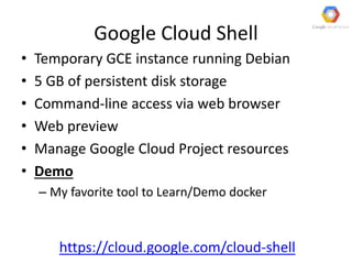 Google Cloud Shell
• Temporary GCE instance running Debian
• 5 GB of persistent disk storage
• Command-line access via web browser
• Web preview
• Manage Google Cloud Project resources
• Demo
– My favorite tool to Learn/Demo docker
https://cloud.google.com/cloud-shell
 