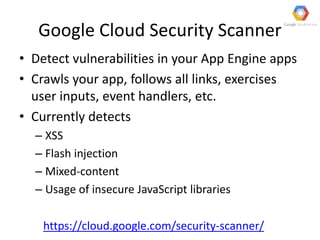 Google Cloud Security Scanner
• Detect vulnerabilities in your App Engine apps
• Crawls your app, follows all links, exercises
user inputs, event handlers, etc.
• Currently detects
– XSS
– Flash injection
– Mixed-content
– Usage of insecure JavaScript libraries
https://cloud.google.com/security-scanner/
 