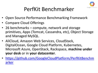PerfKit Benchmarker
• Open Source Performance Benchmarking Framework
• Compare Cloud Offerings
• 26 benchmarks – compute, network and storage
primitives, Apps (Tomcat, Cassandra, etc), Object Storage
and Managed MySQL.
• AliCloud, Amazon Web Services, CloudStack,
DigitalOcean, Google Cloud Platform, Kubernetes,
Microsoft Azure, OpenStack, Rackspace, machine under
your desk or in your datacenter.
• https://github.com/GoogleCloudPlatform/PerfKitBenchm
arker
 