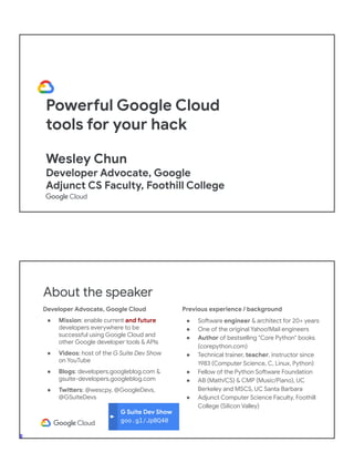 Powerful Google Cloud
tools for your hack
Wesley Chun
Developer Advocate, Google
Adjunct CS Faculty, Foothill College
G Suite Dev Show
goo.gl/JpBQ40
About the speaker
Developer Advocate, Google Cloud
● Mission: enable current and future
developers everywhere to be
successful using Google Cloud and
other Google developer tools & APIs
● Videos: host of the G Suite Dev Show
on YouTube
● Blogs: developers.googleblog.com &
gsuite-developers.googleblog.com
● Twitters: @wescpy, @GoogleDevs,
@GSuiteDevs
Previous experience / background
● Software engineer & architect for 20+ years
● One of the original Yahoo!Mail engineers
● Author of bestselling "Core Python" books
(corepython.com)
● Technical trainer, teacher, instructor since
1983 (Computer Science, C, Linux, Python)
● Fellow of the Python Software Foundation
● AB (Math/CS) & CMP (Music/Piano), UC
Berkeley and MSCS, UC Santa Barbara
● Adjunct Computer Science Faculty, Foothill
College (Silicon Valley)
 
