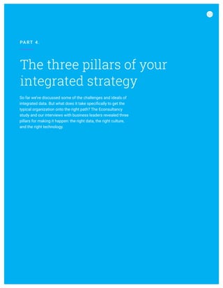 The three pillars of your
integrated strategy
PA RT 4 .
So far we’ve discussed some of the challenges and ideals of
integrated data. But what does it take specifically to get the
typical organization onto the right path? The Econsultancy
study and our interviews with business leaders revealed three
pillars for making it happen: the right data, the right culture,
and the right technology.
 