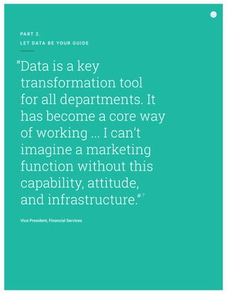 Data is a key
transformation tool
for all departments. It
has become a core way
of working ... I can’t
imagine a marketing
function without this
capability, attitude,
and infrastructure.”
7
“
PA RT 2 .
L E T D ATA B E Y O U R G U I D E
Vice President, Financial Services
 