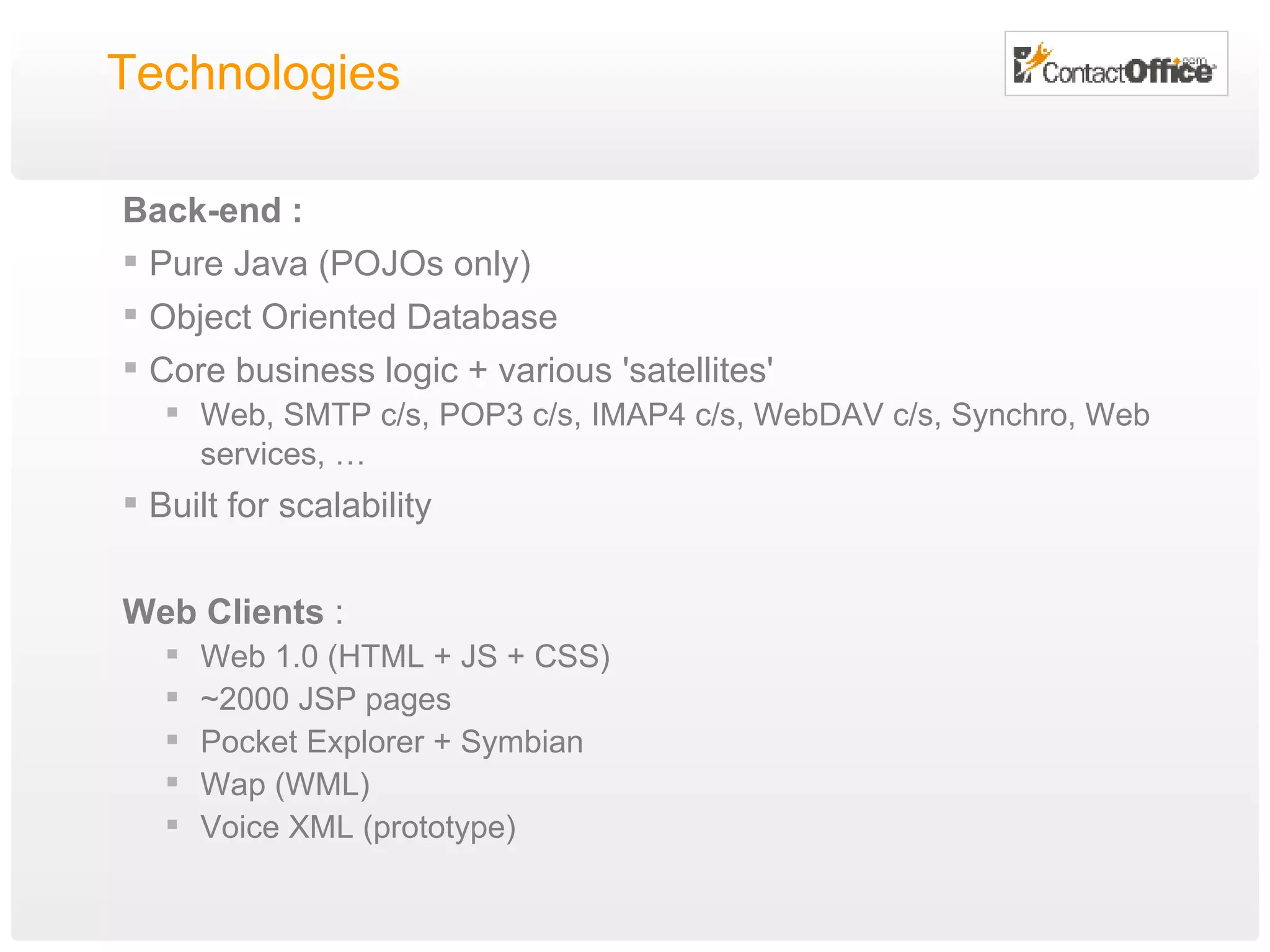 Technologies Back-end : Pure Java (POJOs only) Object Oriented Database Core business logic + various 'satellites' Web, SMTP c/s, POP3 c/s, IMAP4 c/s, WebDAV c/s, Synchro, Web services, … Built for scalability Web Clients  : Web 1.0 (HTML + JS + CSS) ~2000 JSP pages Pocket Explorer + Symbian Wap (WML) Voice XML (prototype) 