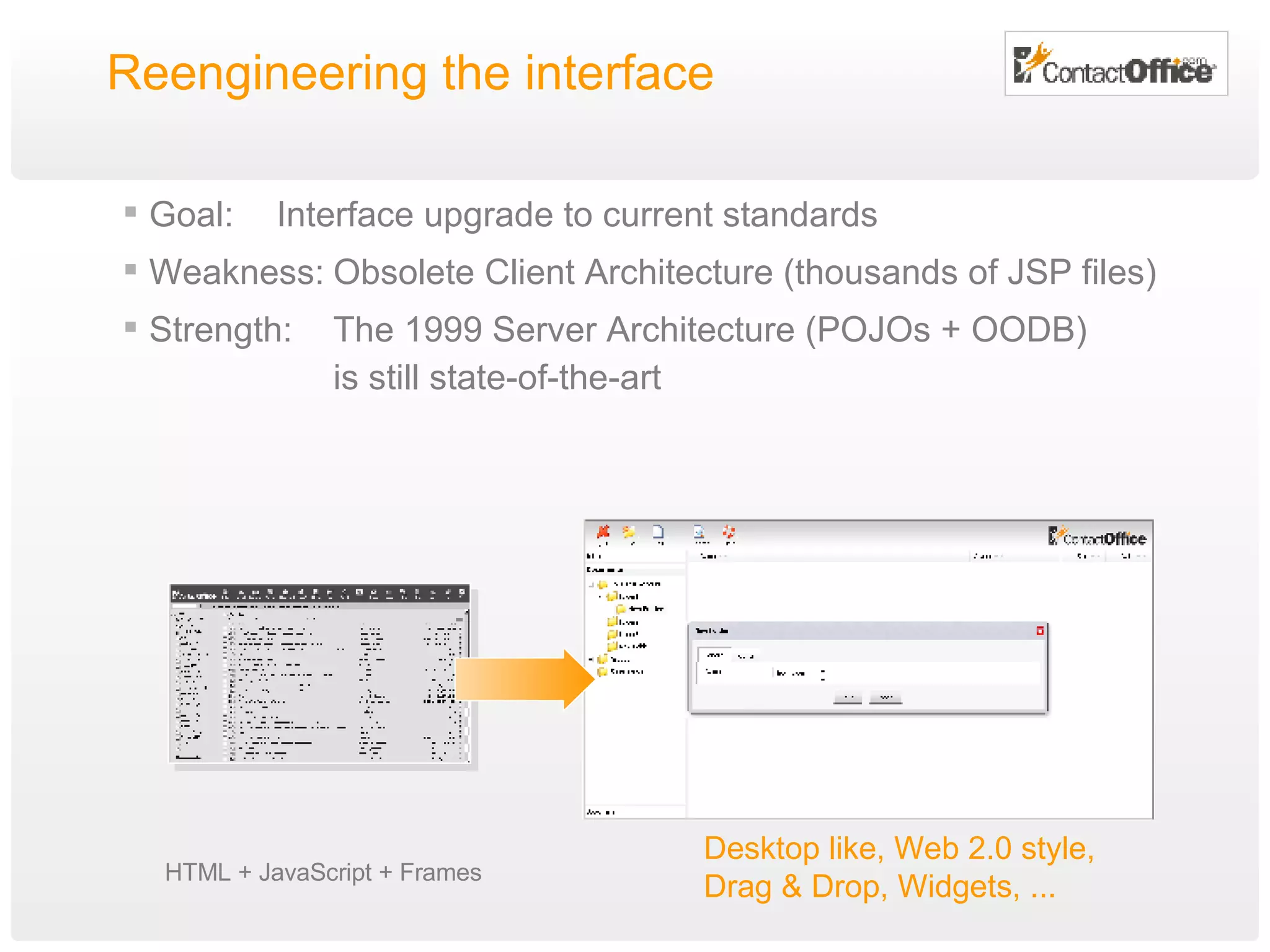 Reengineering the interface Goal: Interface upgrade to current standards Weakness: Obsolete Client Architecture (thousands of JSP files) Strength: The 1999 Server Architecture (POJOs + OODB) is still state-of-the-art HTML + JavaScript + Frames Desktop like, Web 2.0 style,  Drag & Drop,  W idgets, ... 