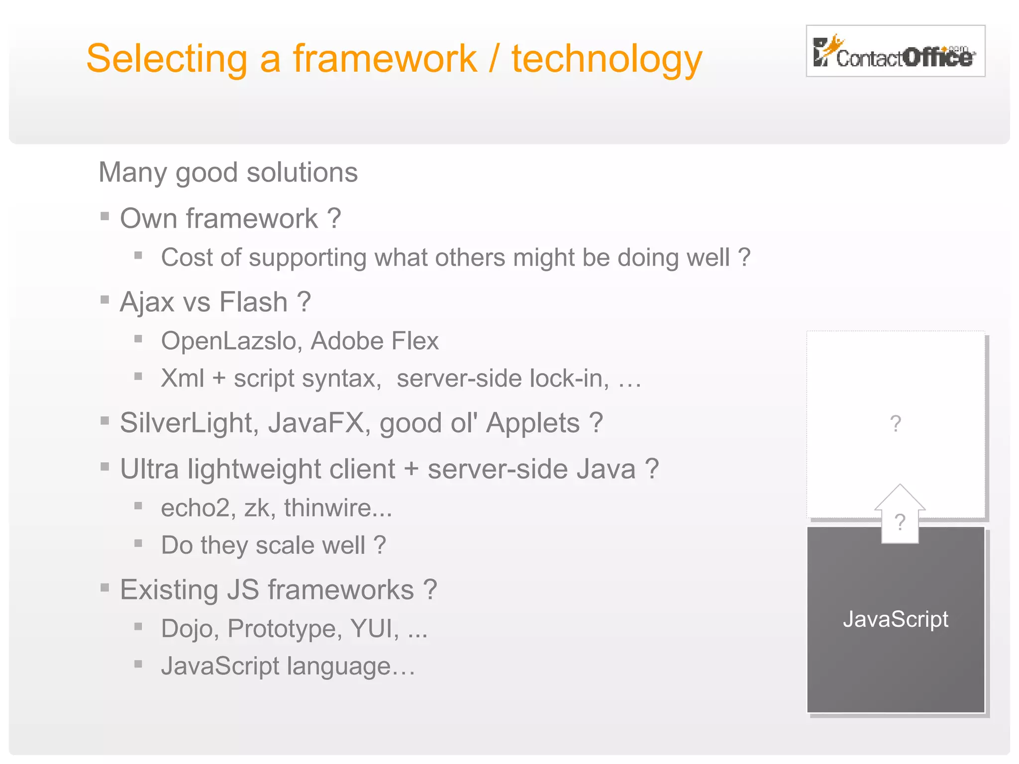 Selecting a framework / technology Many good solutions Own framework ? Cost of supporting what others might be doing well ? Ajax vs Flash ? OpenLazslo, Adobe Flex Xml + script syntax,  server-side lock-in, … SilverLight, JavaFX, good ol' Applets ? Ultra lightweight client + server-side Java ?  echo2, zk, thinwire...  Do they scale well ? Existing JS frameworks ? Dojo, Prototype, YUI, ... JavaScript language… JavaScript ? ? 